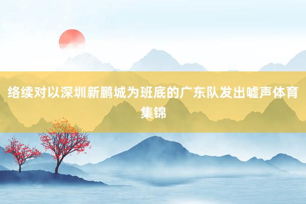 络续对以深圳新鹏城为班底的广东队发出嘘声体育集锦