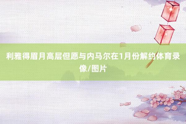 利雅得眉月高层但愿与内马尔在1月份解约体育录像/图片