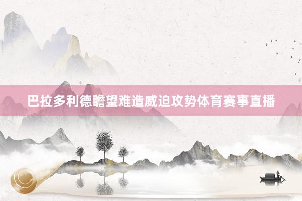 巴拉多利德瞻望难造威迫攻势体育赛事直播