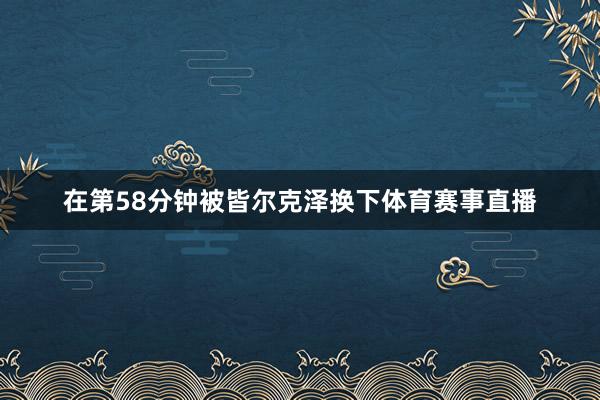 在第58分钟被皆尔克泽换下体育赛事直播