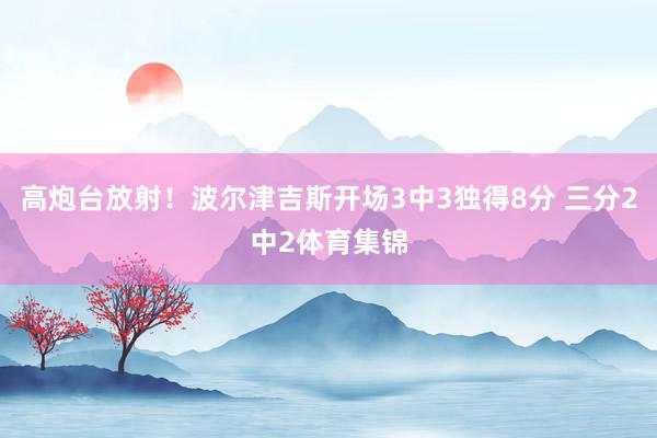 高炮台放射！波尔津吉斯开场3中3独得8分 三分2中2体育集锦