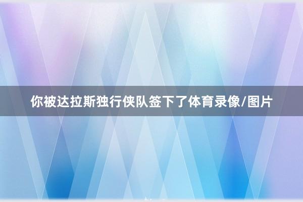 你被达拉斯独行侠队签下了体育录像/图片