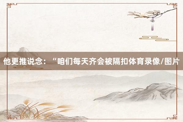 他更推说念：“咱们每天齐会被隔扣体育录像/图片
