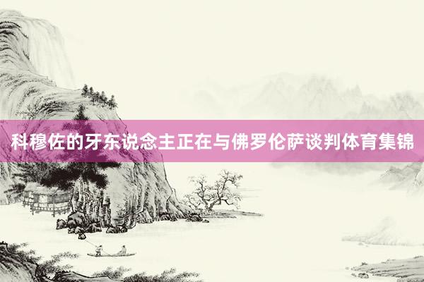 科穆佐的牙东说念主正在与佛罗伦萨谈判体育集锦