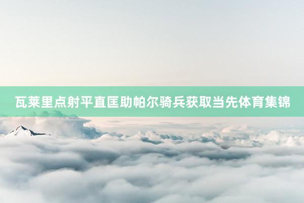 瓦莱里点射平直匡助帕尔骑兵获取当先体育集锦