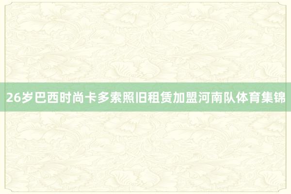 26岁巴西时尚卡多索照旧租赁加盟河南队体育集锦