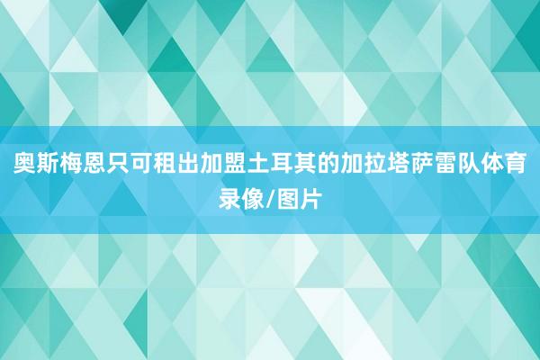 奥斯梅恩只可租出加盟土耳其的加拉塔萨雷队体育录像/图片