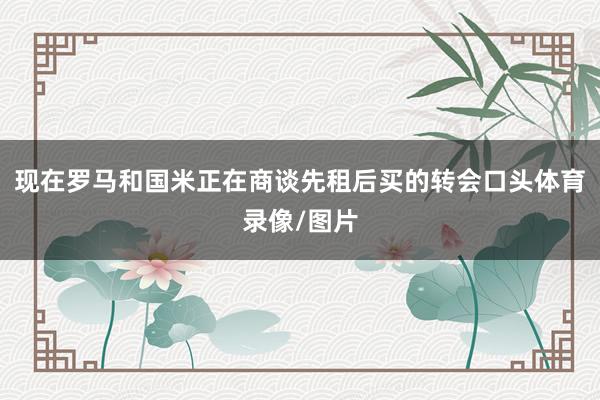 现在罗马和国米正在商谈先租后买的转会口头体育录像/图片