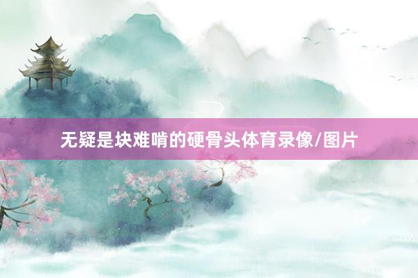 无疑是块难啃的硬骨头体育录像/图片
