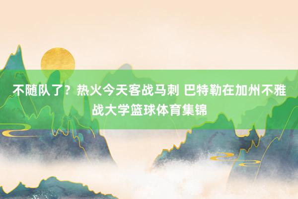 不随队了？热火今天客战马刺 巴特勒在加州不雅战大学篮球体育集锦