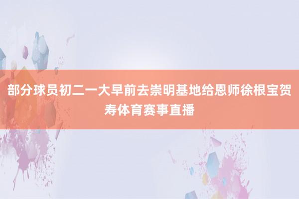 部分球员初二一大早前去崇明基地给恩师徐根宝贺寿体育赛事直播