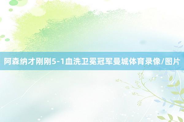 阿森纳才刚刚5-1血洗卫冕冠军曼城体育录像/图片