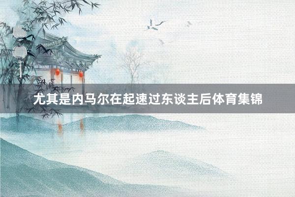 尤其是内马尔在起速过东谈主后体育集锦