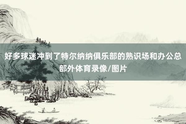 好多球迷冲到了特尔纳纳俱乐部的熟识场和办公总部外体育录像/图片