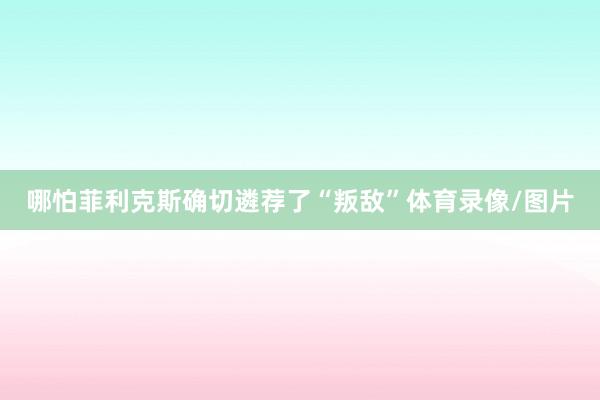 哪怕菲利克斯确切遴荐了“叛敌”体育录像/图片