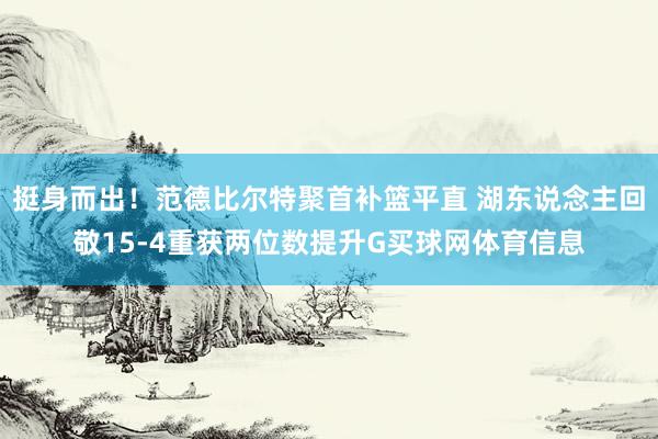 挺身而出！范德比尔特聚首补篮平直 湖东说念主回敬15-4重获两位数提升G买球网体育信息