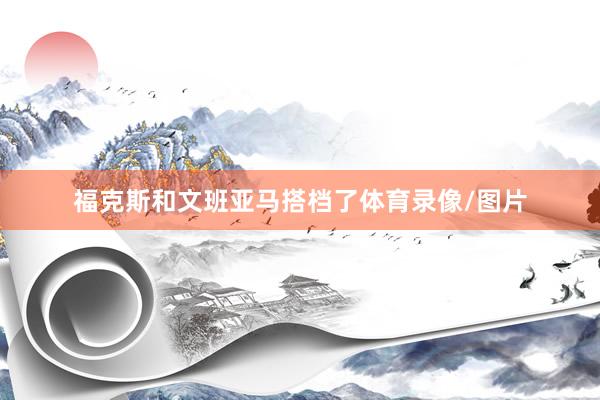 福克斯和文班亚马搭档了体育录像/图片