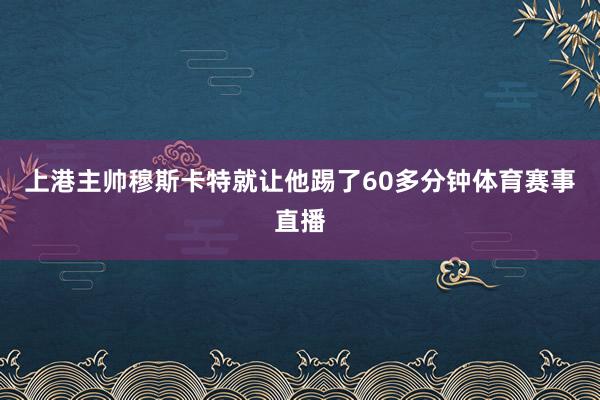 上港主帅穆斯卡特就让他踢了60多分钟体育赛事直播