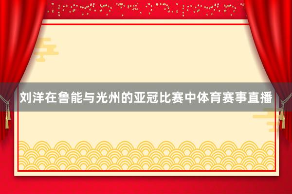 刘洋在鲁能与光州的亚冠比赛中体育赛事直播