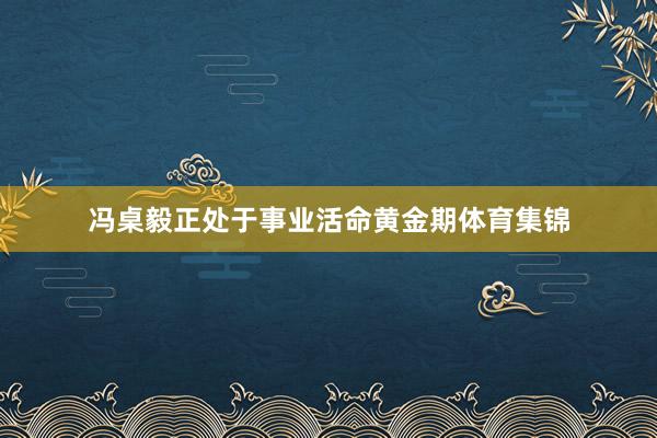 冯桌毅正处于事业活命黄金期体育集锦