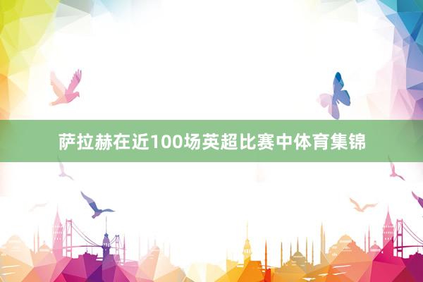 萨拉赫在近100场英超比赛中体育集锦