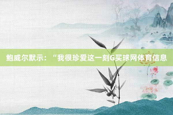鲍威尔默示：“我很珍爱这一刻G买球网体育信息