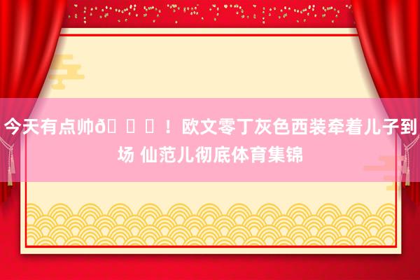 今天有点帅😍！欧文零丁灰色西装牵着儿子到场 仙范儿彻底体育集锦