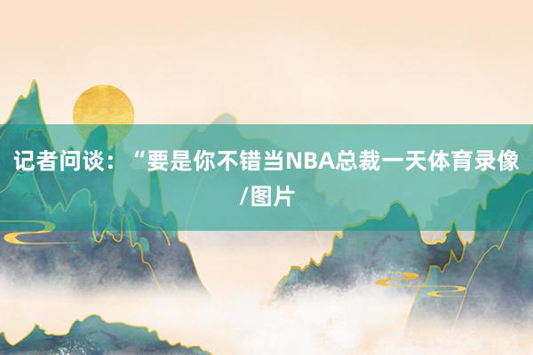 记者问谈：“要是你不错当NBA总裁一天体育录像/图片