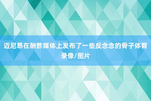 迈尼昂在酬酢媒体上发布了一些反念念的骨子体育录像/图片