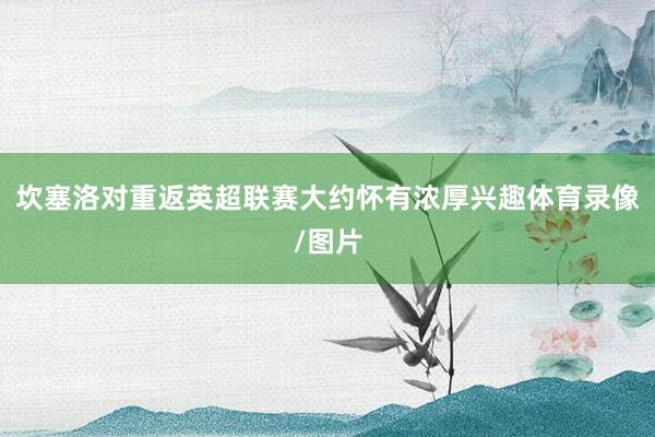 坎塞洛对重返英超联赛大约怀有浓厚兴趣体育录像/图片