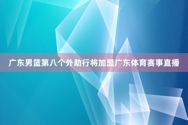 广东男篮第八个外助行将加盟广东体育赛事直播