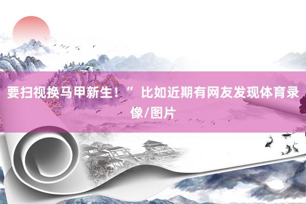 要扫视换马甲新生！” 比如近期有网友发现体育录像/图片