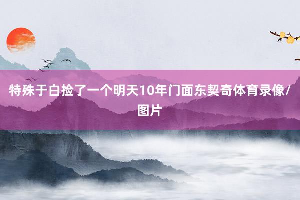 特殊于白捡了一个明天10年门面东契奇体育录像/图片