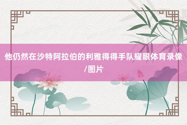 他仍然在沙特阿拉伯的利雅得得手队耀眼体育录像/图片