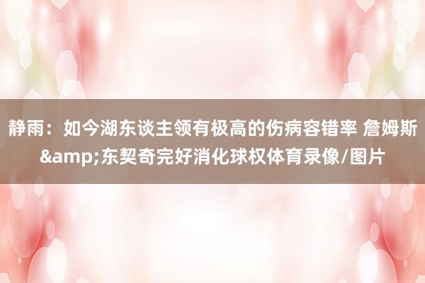 静雨：如今湖东谈主领有极高的伤病容错率 詹姆斯&东契奇完好消化球权体育录像/图片