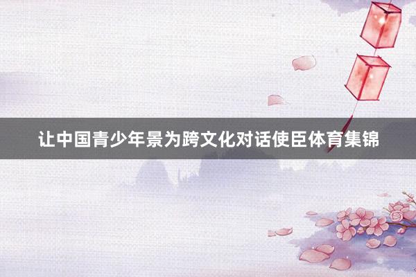 让中国青少年景为跨文化对话使臣体育集锦