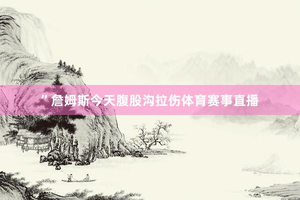 ”詹姆斯今天腹股沟拉伤体育赛事直播