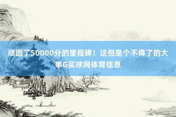 顽固了50000分的里程碑！这但是个不得了的大事G买球网体育信息