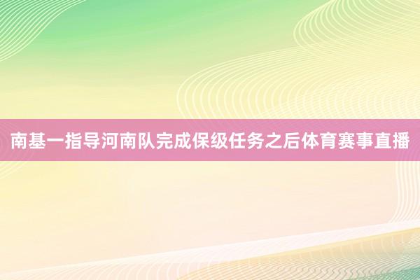 南基一指导河南队完成保级任务之后体育赛事直播
