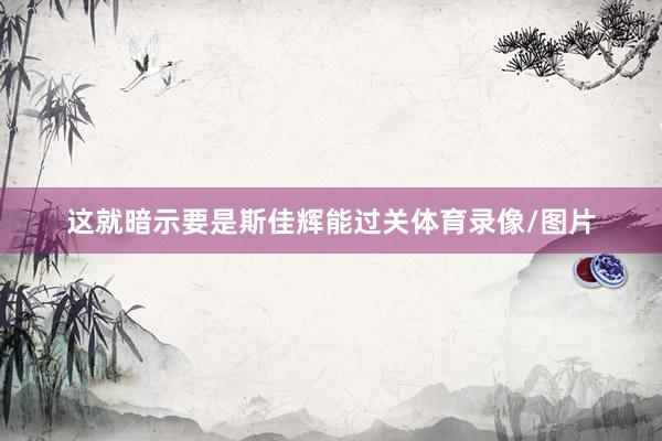 这就暗示要是斯佳辉能过关体育录像/图片