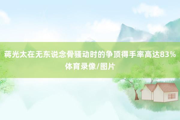 蒋光太在无东说念骨骚动时的争顶得手率高达83%体育录像/图片