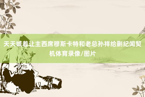 天天喊着让主西席穆斯卡特和老总孙祥给蒯纪闻契机体育录像/图片