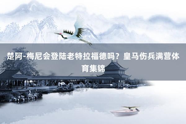 楚阿-梅尼会登陆老特拉福德吗？皇马伤兵满营体育集锦