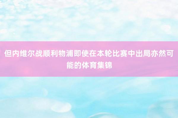 但内维尔战顺利物浦即使在本轮比赛中出局亦然可能的体育集锦