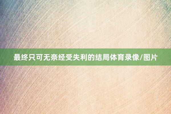 最终只可无奈经受失利的结局体育录像/图片