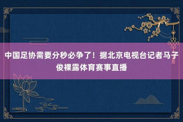 中国足协需要分秒必争了！据北京电视台记者马子俊裸露体育赛事直播