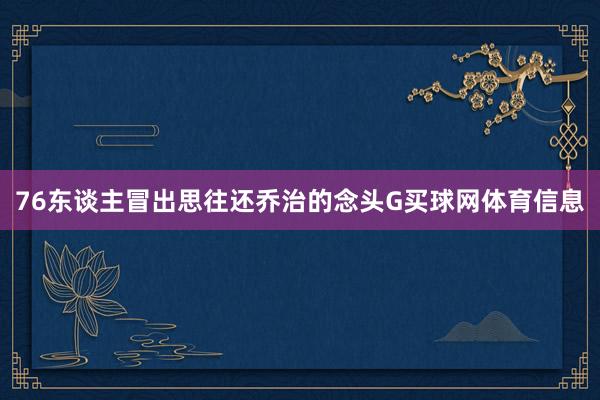 76东谈主冒出思往还乔治的念头G买球网体育信息