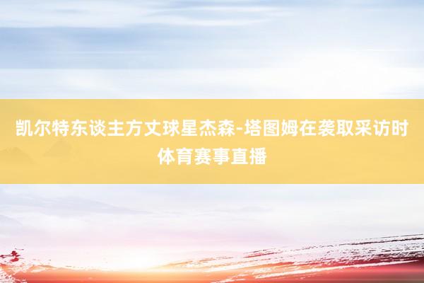 凯尔特东谈主方丈球星杰森-塔图姆在袭取采访时体育赛事直播
