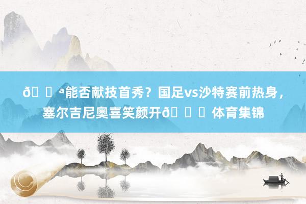 💪能否献技首秀？国足vs沙特赛前热身，塞尔吉尼奥喜笑颜开😁体育集锦