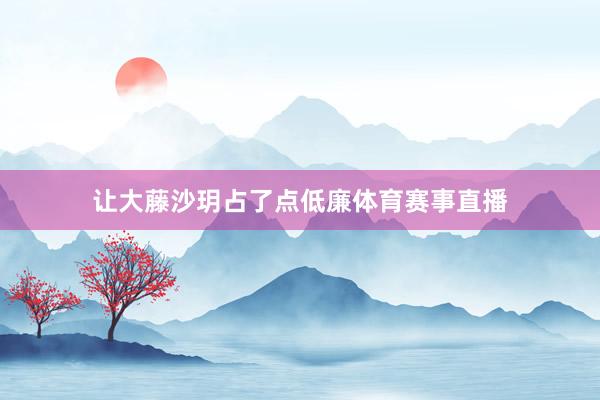 让大藤沙玥占了点低廉体育赛事直播